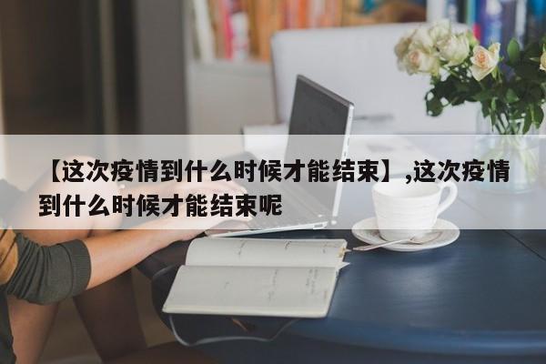 【这次疫情到什么时候才能结束】,这次疫情到什么时候才能结束呢