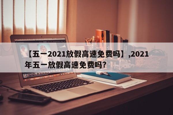 【五一2021放假高速免费吗】,2021年五一放假高速免费吗?