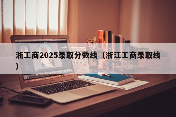 浙工商2025录取分数线(浙江工商录取线)