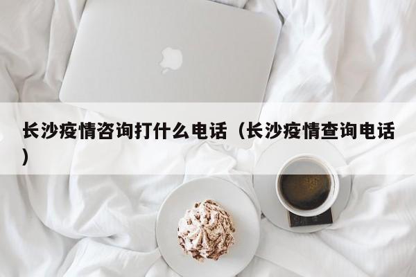 长沙疫情咨询打什么电话(长沙疫情查询电话)