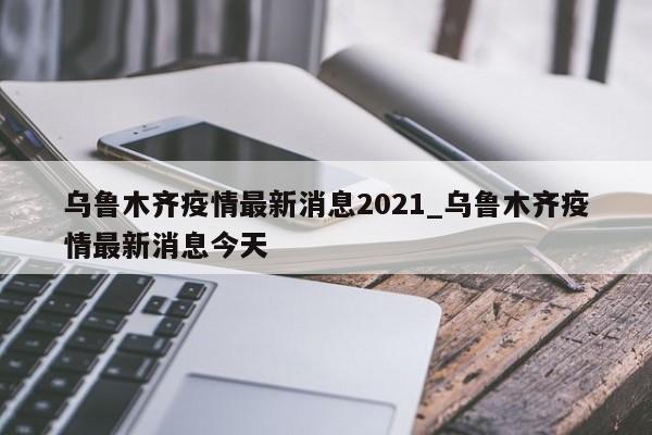 乌鲁木齐疫情最新消息2021_乌鲁木齐疫情最新消息今天