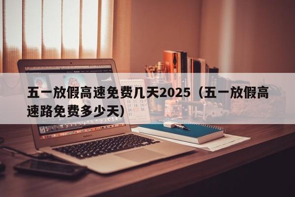 五一放假高速免费几天2025(五一放假高速路免费多少天)