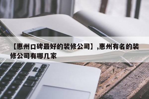 【惠州口碑最好的装修公司】,惠州有名的装修公司有哪几家