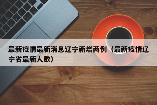 最新疫情最新消息辽宁新增两例(最新疫情辽宁省最新人数)