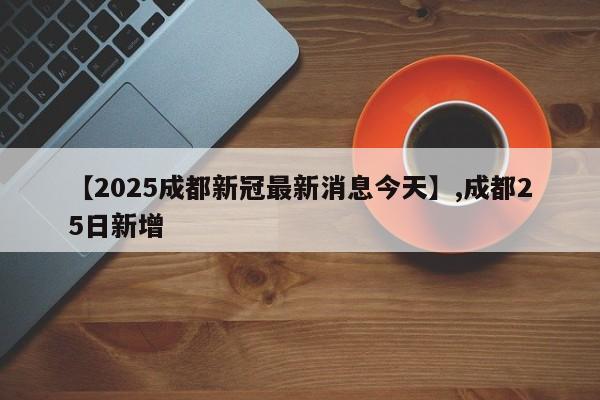【2025成都新冠最新消息今天】,成都25日新增
