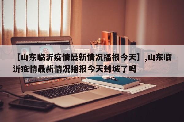 【山东临沂疫情最新情况播报今天】,山东临沂疫情最新情况播报今天封城了吗