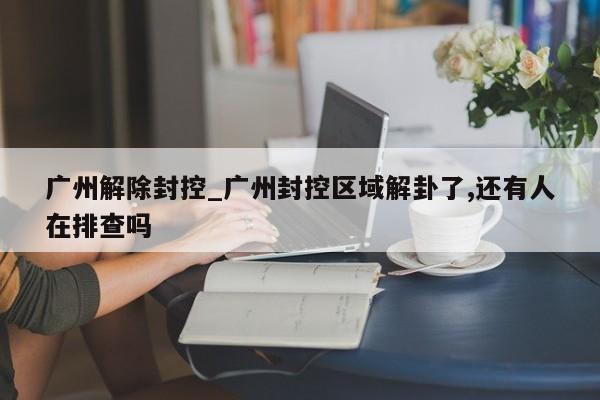 广州解除封控_广州封控区域解卦了,还有人在排查吗