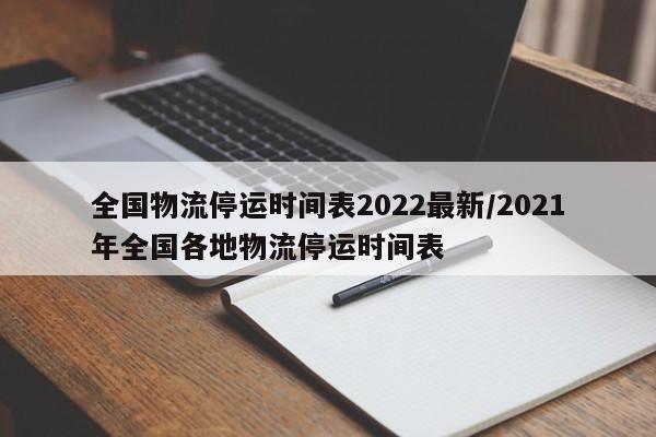 全国物流停运时间表2022最新/2021年全国各地物流停运时间表