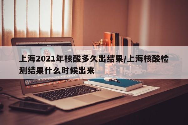 上海2021年核酸多久出结果/上海核酸检测结果什么时候出来