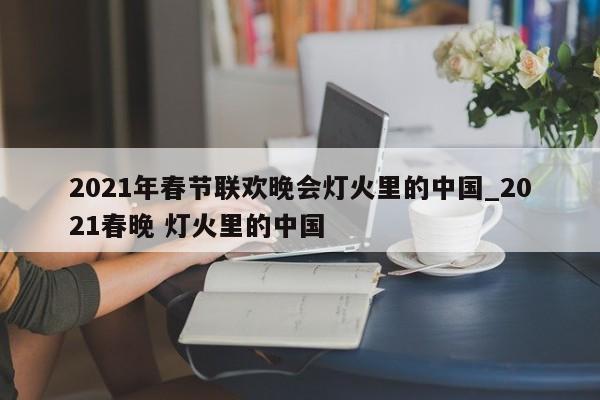 2021年春节联欢晚会灯火里的中国_2021春晚 灯火里的中国