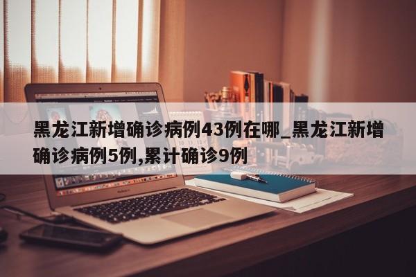 黑龙江新增确诊病例43例在哪_黑龙江新增确诊病例5例,累计确诊9例