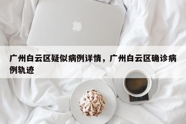广州白云区疑似病例详情,广州白云区确诊病例轨迹
