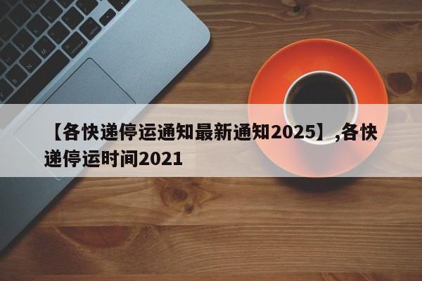 【各快递停运通知最新通知2025】,各快递停运时间2021