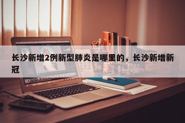 长沙新增2例新型肺炎是哪里的,长沙新增新冠