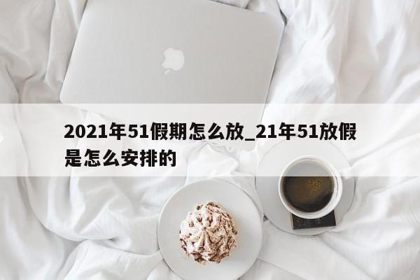 2021年51假期怎么放_21年51放假是怎么安排的