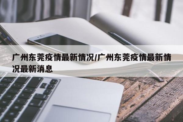 广州东莞疫情最新情况/广州东莞疫情最新情况最新消息