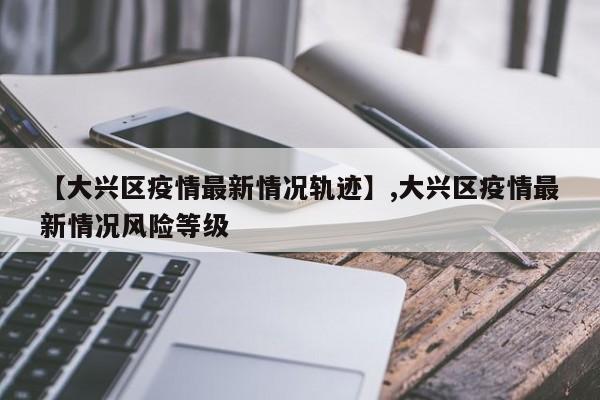 【大兴区疫情最新情况轨迹】,大兴区疫情最新情况风险等级