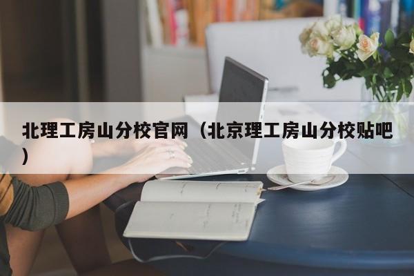 北理工房山分校官网(北京理工房山分校贴吧)